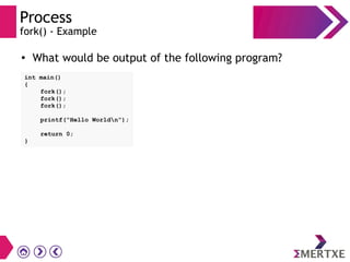 Process
fork() - Example
int main()
{
fork();
fork();
fork();
printf(“Hello Worldn”);
return 0;
}
●
What would be output of the following program?
 