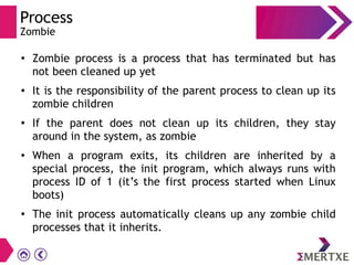 Process
Zombie
●
Zombie process is a process that has terminated but has
not been cleaned up yet
●
It is the responsibility of the parent process to clean up its
zombie children
●
If the parent does not clean up its children, they stay
around in the system, as zombie
●
When a program exits, its children are inherited by a
special process, the init program, which always runs with
process ID of 1 (it’s the first process started when Linux
boots)
●
The init process automatically cleans up any zombie child
processes that it inherits.
 