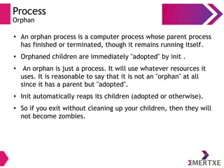 Process
Orphan
● An orphan process is a computer process whose parent process
has finished or terminated, though it remains running itself.
● Orphaned children are immediately "adopted" by init .
● An orphan is just a process. It will use whatever resources it
uses. It is reasonable to say that it is not an "orphan" at all
since it has a parent but "adopted".
● Init automatically reaps its children (adopted or otherwise).
● So if you exit without cleaning up your children, then they will
not become zombies.
 