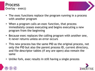 Process
Overlay - exec()
● The exec functions replace the program running in a process
with another program
● When a program calls an exec function, that process
immediately ceases executing and begins executing a new
program from the beginning
● Because exec replaces the calling program with another one,
it never returns unless an error occurs
● This new process has the same PID as the original process, not
only the PID but also the parent process ID, current directory,
and file descriptor tables (if any are open) also remain the
same
●
Unlike fork, exec results in still having a single process
 