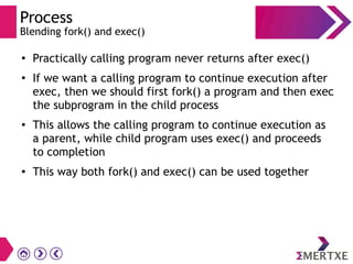 Process
Blending fork() and exec()
●
Practically calling program never returns after exec()
●
If we want a calling program to continue execution after
exec, then we should first fork() a program and then exec
the subprogram in the child process
● This allows the calling program to continue execution as
a parent, while child program uses exec() and proceeds
to completion
● This way both fork() and exec() can be used together
 