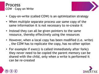 Process
COW – Copy on Write
● Copy-on-write (called COW) is an optimization strategy
●
When multiple separate process use same copy of the
same information it is not necessary to re-create it
● Instead they can all be given pointers to the same
resource, thereby effectively using the resources
● However, when a local copy has been modified (i.e. write)
, the COW has to replicate the copy, has no other option
● For example if exec() is called immediately after fork()
they never need to be copied the parent memory can be
shared with the child, only when a write is performed it
can be re-created
 