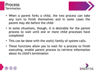 Process
Termination
●
When a parent forks a child, the two process can take
any turn to finish themselves and in some cases the
parent may die before the child
●
In some situations, though, it is desirable for the parent
process to wait until one or more child processes have
completed
●
This can be done with the wait() family of system calls.
● These functions allow you to wait for a process to finish
executing, enable parent process to retrieve information
about its child’s termination
 