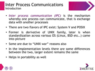 Inter Process Communications
Introduction
●
Inter process communication (IPC) is the mechanism
whereby one process can communicate, that is exchange
data with another processes
● There are two flavors of IPC exist: System V and POSIX
● Former is derivative of UNIX family, later is when
standardization across various OS (Linux, BSD etc..) came
into picture
●
Some are due to “UNIX war” reasons also
●
In the implementation levels there are some differences
between the two, larger extent remains the same
●
Helps in portability as well
 
