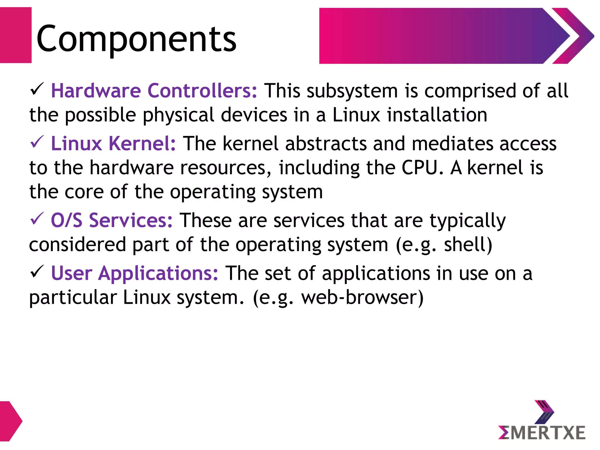 Introduction
Linux Components
● Hardware Controllers: This subsystem is
comprised of all the possible physical devices
in a Linux installation - CPU, memory
hardware, hard disks
● Linux Kernel: The kernel abstracts and
mediates access to the hardware resources,
including the CPU. A kernel is the core of the
operating system
● O/S Services: These are services that are
typically considered part of the operating
system (e.g. windowing system, command
shell)
● User Applications: The set of applications in
use on a particular Linux system (e.g. web
browser)
User
Application
GNU
C
Library
System Call Interface
Kernel
Architecture Dependent
Kernel Code
Hardware Platform
Linux
UserSpaceKernelSpace
 