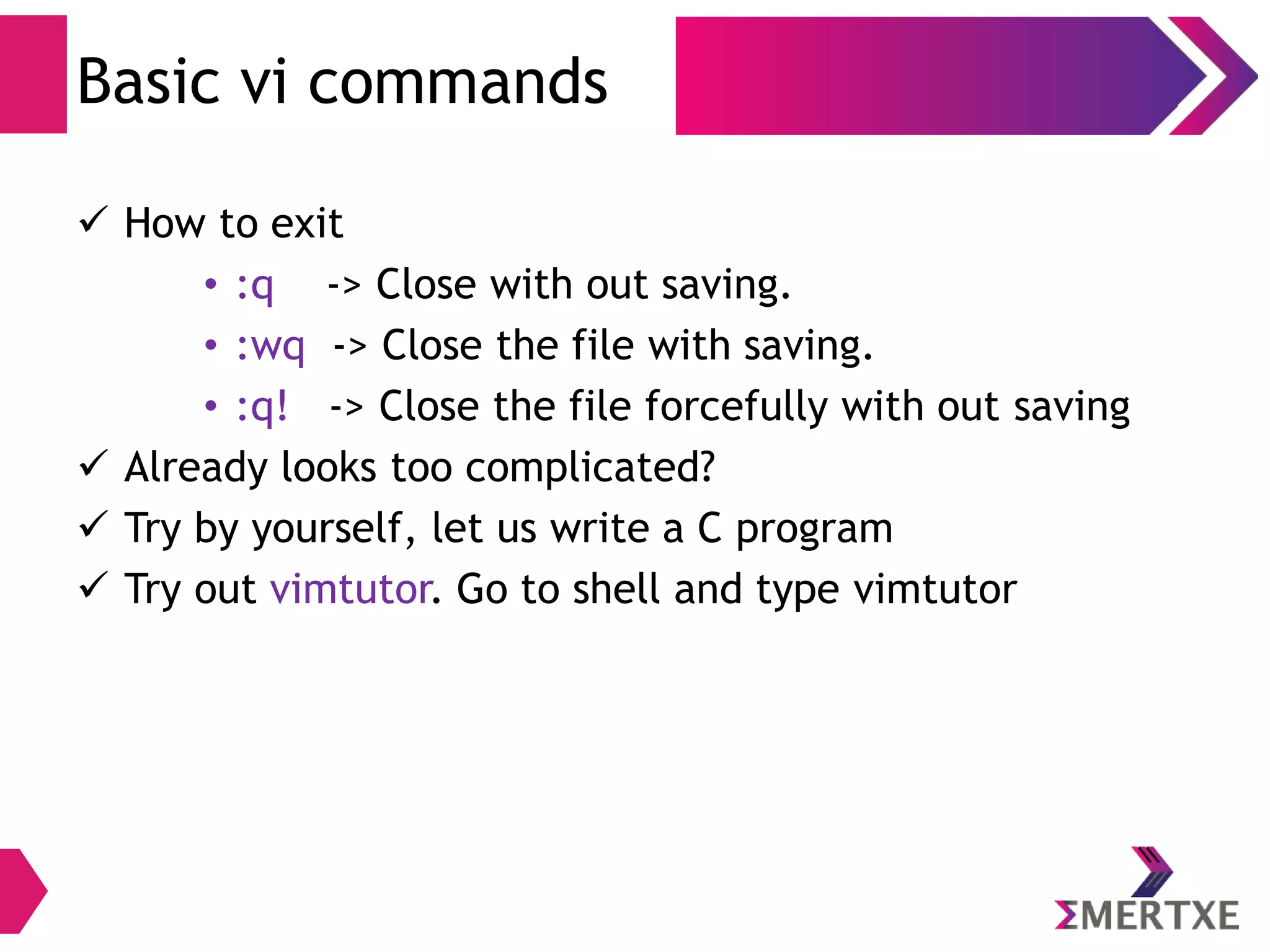 Visual Editor – vi
Cursor Movement
● You will clearly need to move the cursor around your file.
You can move the cursor in command mode.
● vi has many different cursor movement commands. The
four basic keys appear below
– k move up one line
– h line move one character to the left
– l line move one character to the right
– j move down one line
● Yes! Arrow keys also do work. But these makes typing
faster
 