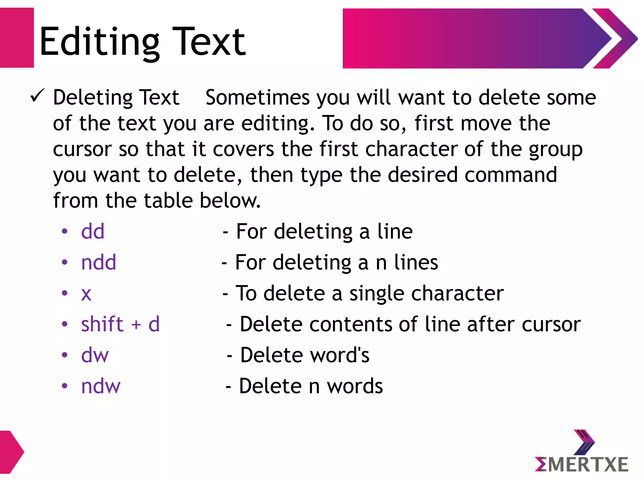 Visual Editor – vi
Escape / Command Mode – Useful Shortcuts
Command Operation
G Go to last line of the file
gg Go to first line of the file
. Repeat the previous command
Ctrl a Increment number under the cursor by 1
Ctrl x Decrements numbers under the cursor by 1
J Joining the two adjacent lines
(n)gg Move cursor to nth
line
 
