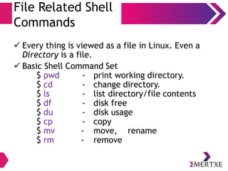 Basic Shell Commands
File System related
● Every thing is viewed as a file in Linux. Even a directory
is a file.
– mount - Mounting filesystem
– find, locate - Search for files
– cd - change directory.
– cp - copy
– mv - move, rename
– rm – remove
 