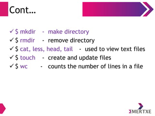 Basic Shell Commands
File System related
– mkdir - make directory
– rmdir - remove directory
– cat, less, head, tail - used to view text files
– touch - create and update files
– wc - counts the number of lines in a file
 