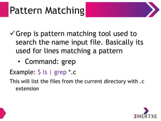 I/O Redirection
Output
●
Output redirection ( > )
●
Redirecting to append ( >> )
●
Redirecting the error (2>)
Examples:
$ ls > /tmp/output_file
Redirects the output of ls to output_file
$ ls -l >> /tmp/output_file
Appends the output of ls -l to output_file
$ ls 2> /tmp/output_file
Redirects the error output of ls to output_file
 