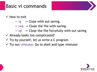 Visual Editor – vi
Cursor Movement
● You will clearly need to move the cursor around your file.
You can move the cursor in command mode.
● vi has many different cursor movement commands. The
four basic keys appear below
– k move up one line
– h line move one character to the left
– l line move one character to the right
– j move down one line
● Yes! Arrow keys also do work. But these makes typing
faster
 