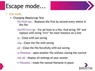 Visual Editor – vi
Escape / Command Mode
● In command mode, characters you perform actions like moving the
cursor, cutting or copying text, or searching for some particular text
– Search mode
● vi can search the entire file for a given string of text. A string is a
sequence of characters. vi searches forward with the slash (/) key
and string to search. To cancel the search, press ESC .You can
search again by typing n (forward) or N (backward). Also, when vi
reaches the end of the text, it continues searching from the
beginning. This feature is called wrap scan
● Instead of (/), you may also use question (?). That would have
direction reversed
● Now, try out. Start vi as usual and try a simple search. Type
/<string> and press n and N a few times to see where the cursor
goes.
 