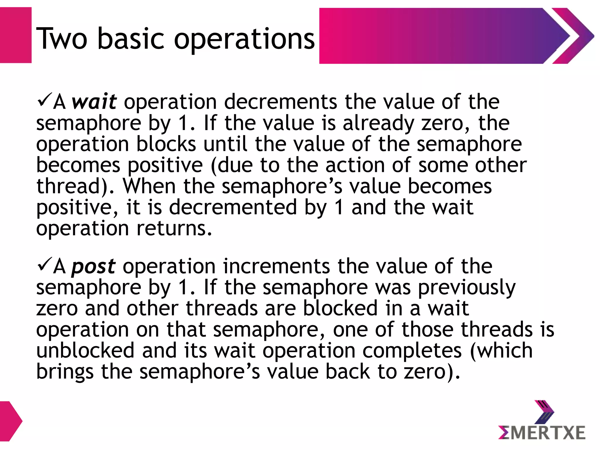 Synchronization
Semaphores - Variable
● A semaphore is represented by a sem_t variable.
● Before using it, you must initialize it using the
sem_init function, passing a pointer to the sem_t
variable.
● The second parameter should be zero, and the third
parameter is the semaphore’s initial value.
● If you no longer need a semaphore, it’s good to de-
allocate it with sem_destroy.
 