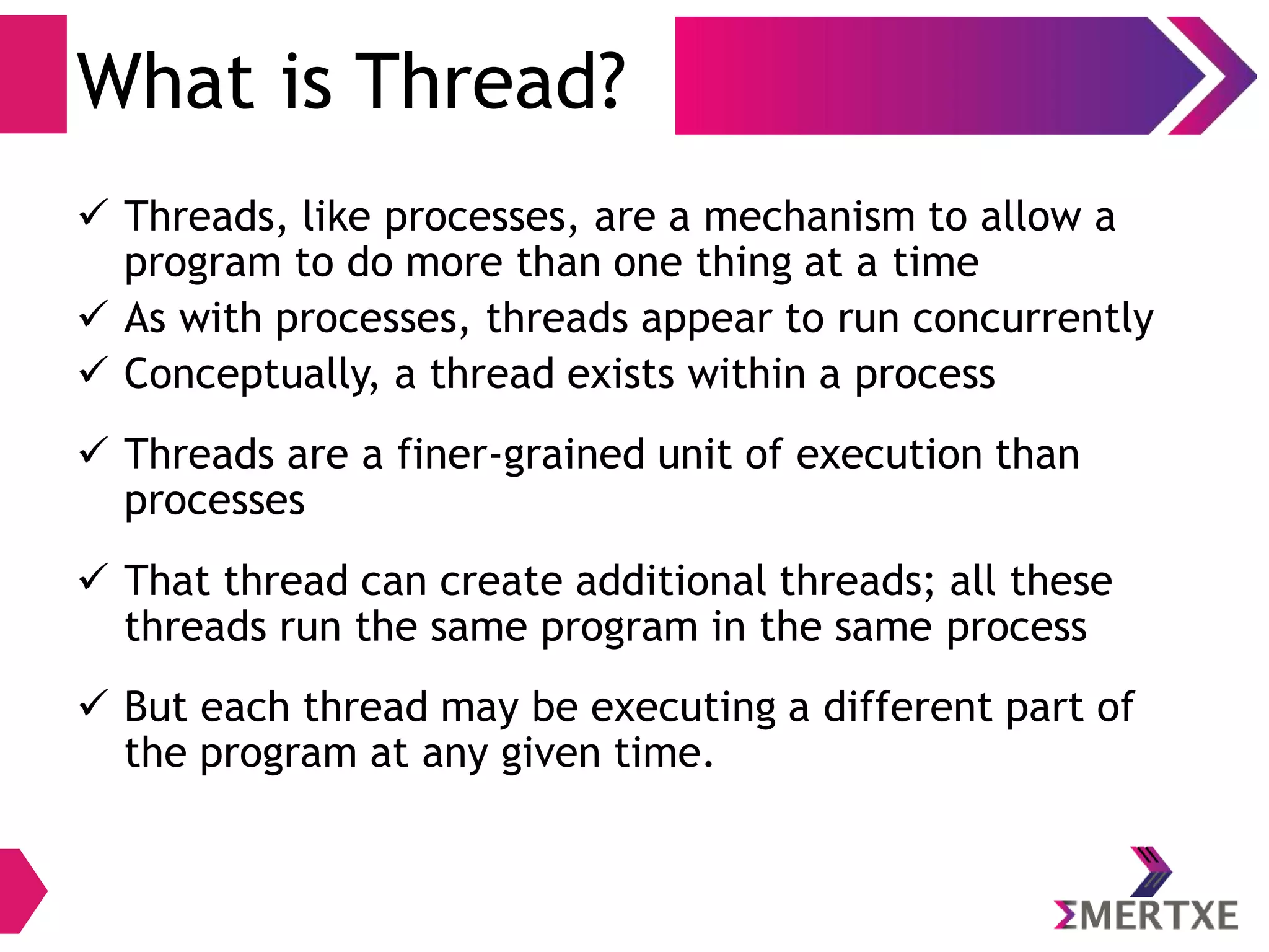 Threads
● Threads, like processes, are a mechanism to allow a program
to do more than one thing at a time
● As with processes, threads appear to run concurrently
● The Linux kernel schedules them asynchronously, interrupting
each thread from time to time to give others a chance to
execute
● Threads are a finer-grained unit of execution than processes
● That thread can create additional threads; all these threads
run the same program in the same process
● But each thread may be executing a different part of the
program at any given time
 