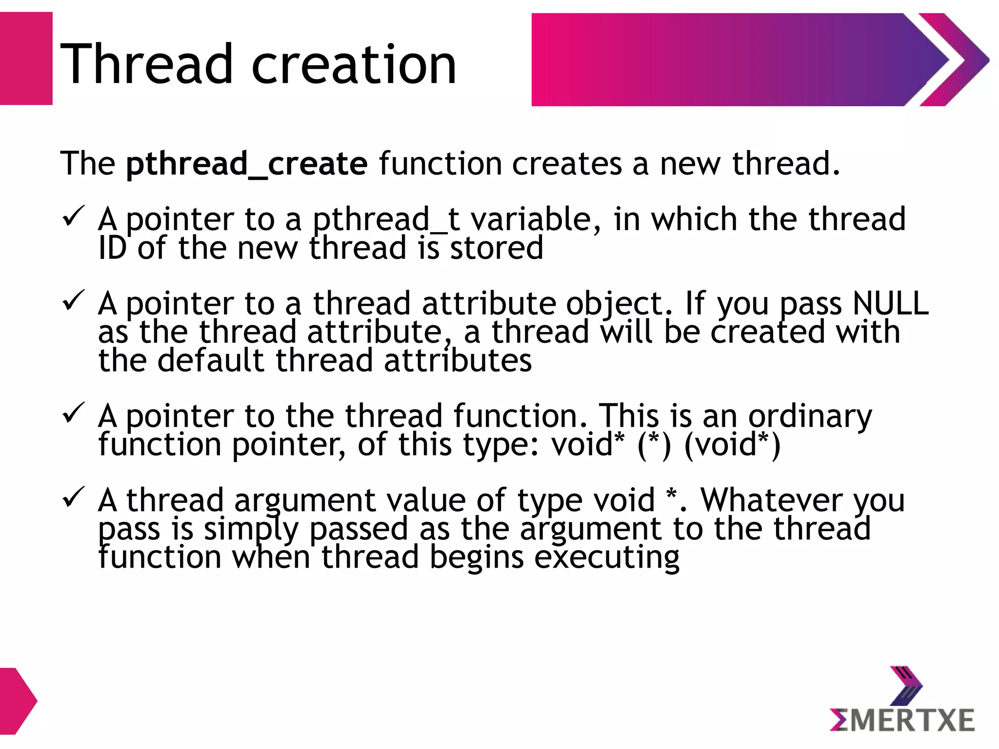 Threads
Creation
● The pthread_create function creates a new thread
Function Meaning
int pthread_create(
pthread_t *thread,
const pthread_attr_t *attr,
void *(*start_routine) (void *),
void *arg)
 A pointer to a pthread_t variable, in which the
thread ID of the new thread is stored
 A pointer to a thread attribute object. If you
pass NULL as the thread attribute, a thread will
be created with the default thread attributes
 A pointer to the thread function. This is an
ordinary function pointer, of this type: void* (*)
(void*)
 A thread argument value of type void *.
Whatever you pass is simply passed as the
argument to the thread function when thread
begins executing
 