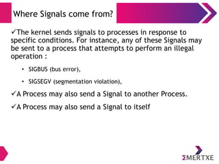 Signals
Handling
● When a process receives a signal, it processes
● Immediate handling
● For all possible signals, the system defines a default
disposition or action to take when a signal occurs
● There are four possible default dispositions:
– Exit: Forces process to exit
– Core: Forces process to exit and create a core file
– Stop: Stops the process
– Ignore: Ignores the signal
● Handling can be done, called ‘signal handling’
 