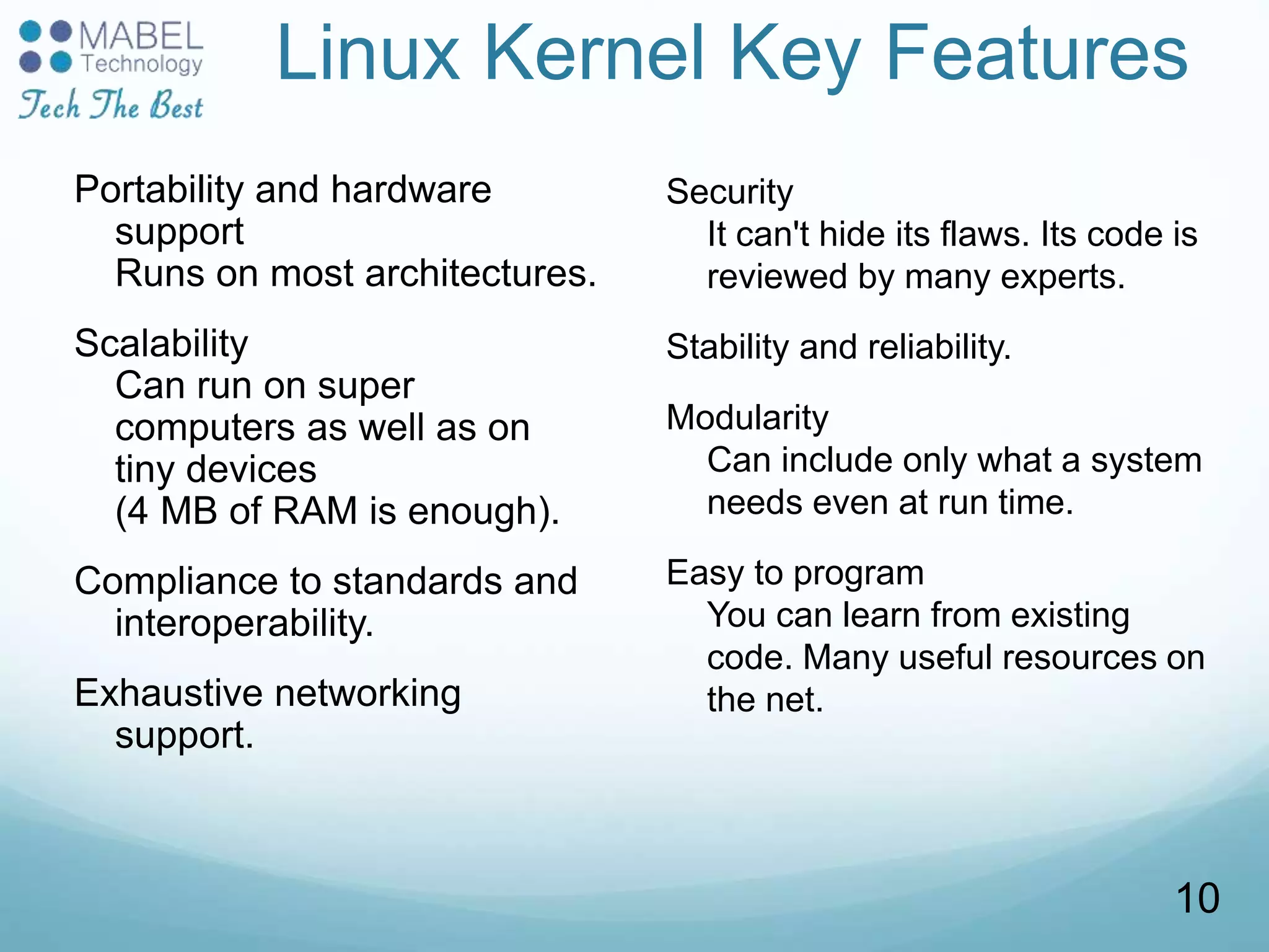 Linux Kernel Key Features
Portability and hardware
support
Runs on most architectures.
Scalability
Can run on super
computers as well as on
tiny devices
(4 MB of RAM is enough).
Compliance to standards and
interoperability.
Exhaustive networking
support.
Security
It can't hide its flaws. Its code is
reviewed by many experts.
Stability and reliability.
Modularity
Can include only what a system
needs even at run time.
Easy to program
You can learn from existing
code. Many useful resources on
the net.
10
 