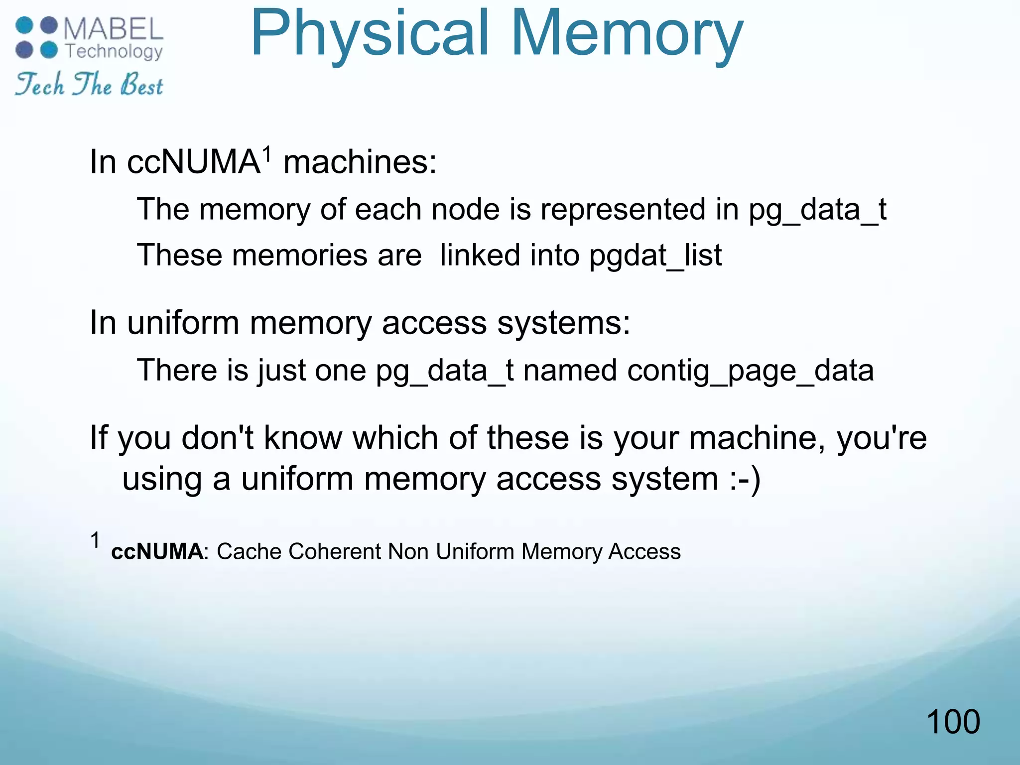 Physical Memory
In ccNUMA1 machines:
The memory of each node is represented in pg_data_t
These memories are linked into pgdat_list
In uniform memory access systems:
There is just one pg_data_t named contig_page_data
If you don't know which of these is your machine, you're
using a uniform memory access system :-)
1 ccNUMA: Cache Coherent Non Uniform Memory Access
100
 