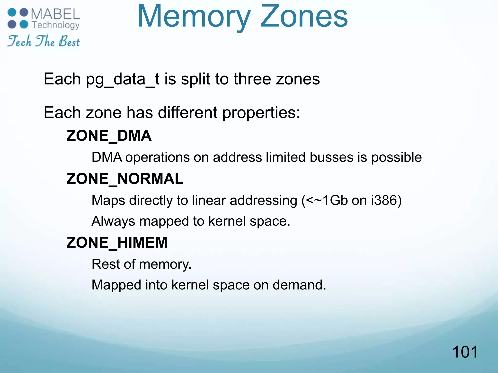 Memory Zones
Each pg_data_t is split to three zones
Each zone has different properties:
ZONE_DMA
DMA operations on address limited busses is possible
ZONE_NORMAL
Maps directly to linear addressing (<~1Gb on i386)
Always mapped to kernel space.
ZONE_HIMEM
Rest of memory.
Mapped into kernel space on demand.
101
 