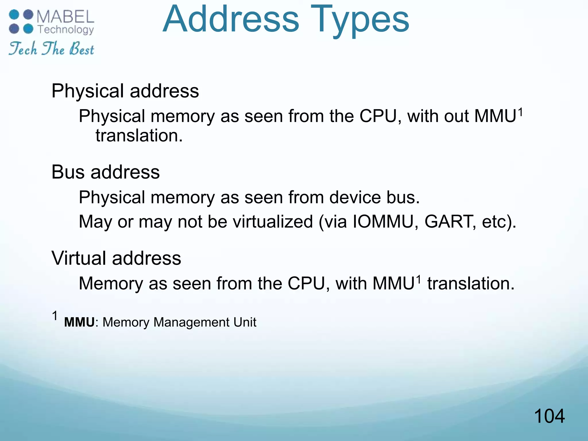Address Types
Physical address
Physical memory as seen from the CPU, with out MMU1
translation.
Bus address
Physical memory as seen from device bus.
May or may not be virtualized (via IOMMU, GART, etc).
Virtual address
Memory as seen from the CPU, with MMU1 translation.
1 MMU: Memory Management Unit
104
 
