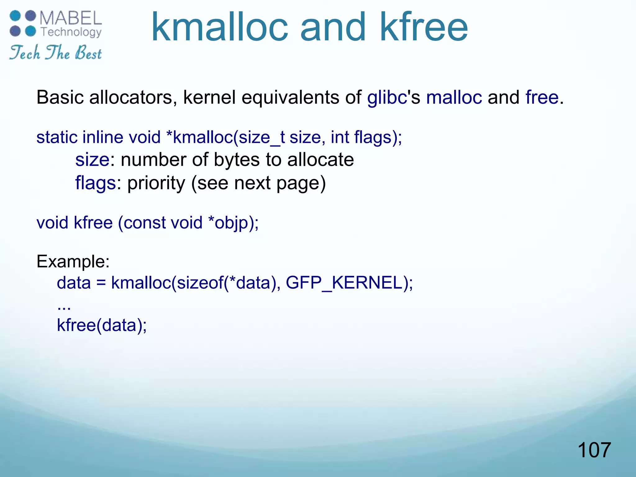 kmalloc and kfree
Basic allocators, kernel equivalents of glibc's malloc and free.
static inline void *kmalloc(size_t size, int flags);
size: number of bytes to allocate
flags: priority (see next page)
void kfree (const void *objp);
Example:
data = kmalloc(sizeof(*data), GFP_KERNEL);
...
kfree(data);
107
 
