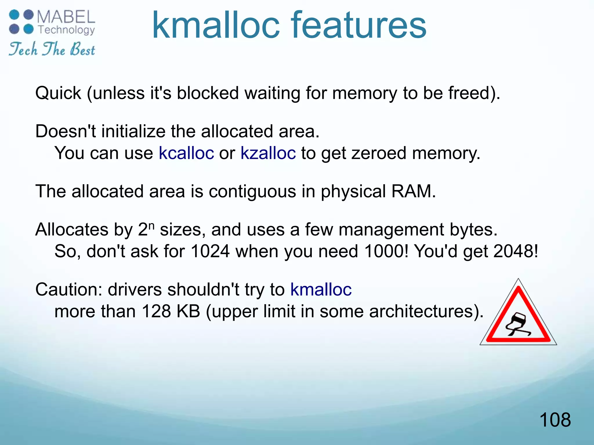 kmalloc features
Quick (unless it's blocked waiting for memory to be freed).
Doesn't initialize the allocated area.
You can use kcalloc or kzalloc to get zeroed memory.
The allocated area is contiguous in physical RAM.
Allocates by 2n sizes, and uses a few management bytes.
So, don't ask for 1024 when you need 1000! You'd get 2048!
Caution: drivers shouldn't try to kmalloc
more than 128 KB (upper limit in some architectures).
108
 