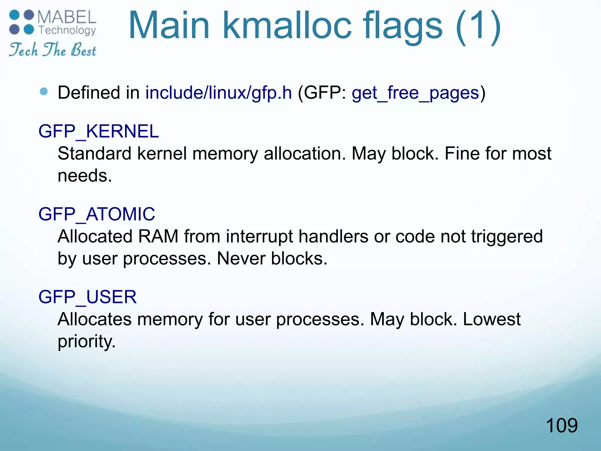Main kmalloc flags (1)
 Defined in include/linux/gfp.h (GFP: get_free_pages)
GFP_KERNEL
Standard kernel memory allocation. May block. Fine for most
needs.
GFP_ATOMIC
Allocated RAM from interrupt handlers or code not triggered
by user processes. Never blocks.
GFP_USER
Allocates memory for user processes. May block. Lowest
priority.
109
 