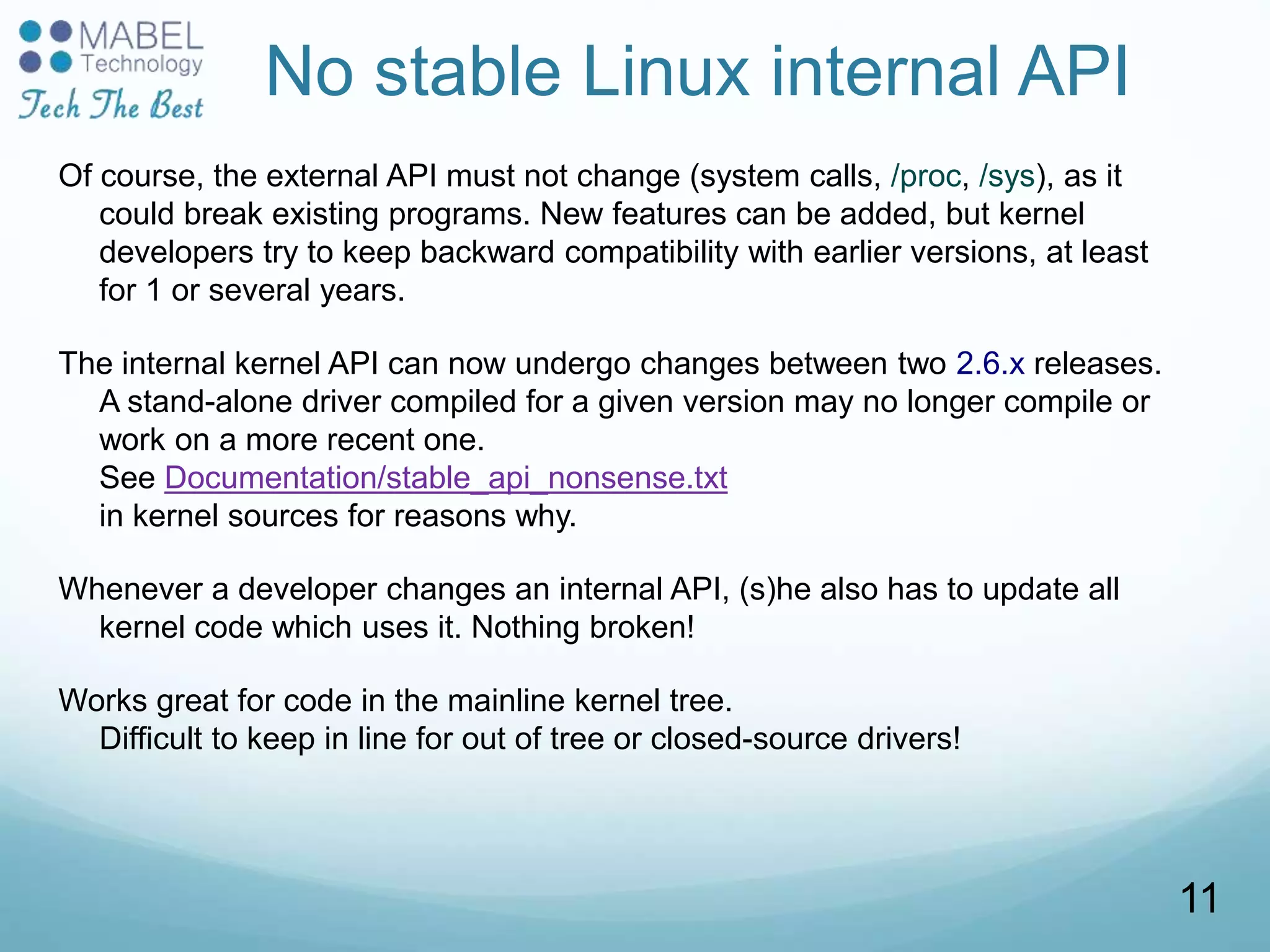 No stable Linux internal API
Of course, the external API must not change (system calls, /proc, /sys), as it
could break existing programs. New features can be added, but kernel
developers try to keep backward compatibility with earlier versions, at least
for 1 or several years.
The internal kernel API can now undergo changes between two 2.6.x releases.
A stand-alone driver compiled for a given version may no longer compile or
work on a more recent one.
See Documentation/stable_api_nonsense.txt
in kernel sources for reasons why.
Whenever a developer changes an internal API, (s)he also has to update all
kernel code which uses it. Nothing broken!
Works great for code in the mainline kernel tree.
Difficult to keep in line for out of tree or closed-source drivers!
11
 