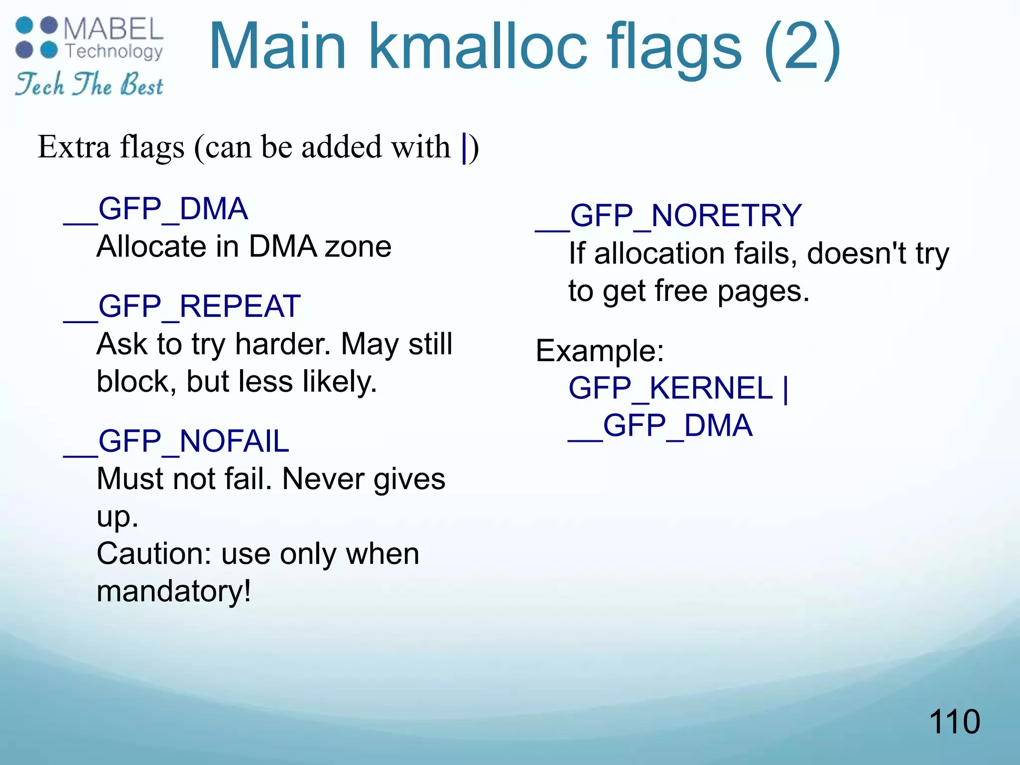 Main kmalloc flags (2)
__GFP_DMA
Allocate in DMA zone
__GFP_REPEAT
Ask to try harder. May still
block, but less likely.
__GFP_NOFAIL
Must not fail. Never gives
up.
Caution: use only when
mandatory!
__GFP_NORETRY
If allocation fails, doesn't try
to get free pages.
Example:
GFP_KERNEL |
__GFP_DMA
Extra flags (can be added with |)
110
 