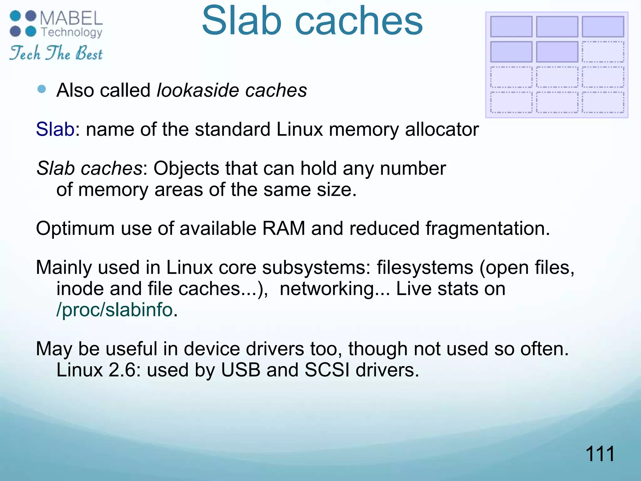Slab caches
 Also called lookaside caches
Slab: name of the standard Linux memory allocator
Slab caches: Objects that can hold any number
of memory areas of the same size.
Optimum use of available RAM and reduced fragmentation.
Mainly used in Linux core subsystems: filesystems (open files,
inode and file caches...), networking... Live stats on
/proc/slabinfo.
May be useful in device drivers too, though not used so often.
Linux 2.6: used by USB and SCSI drivers.
111
 