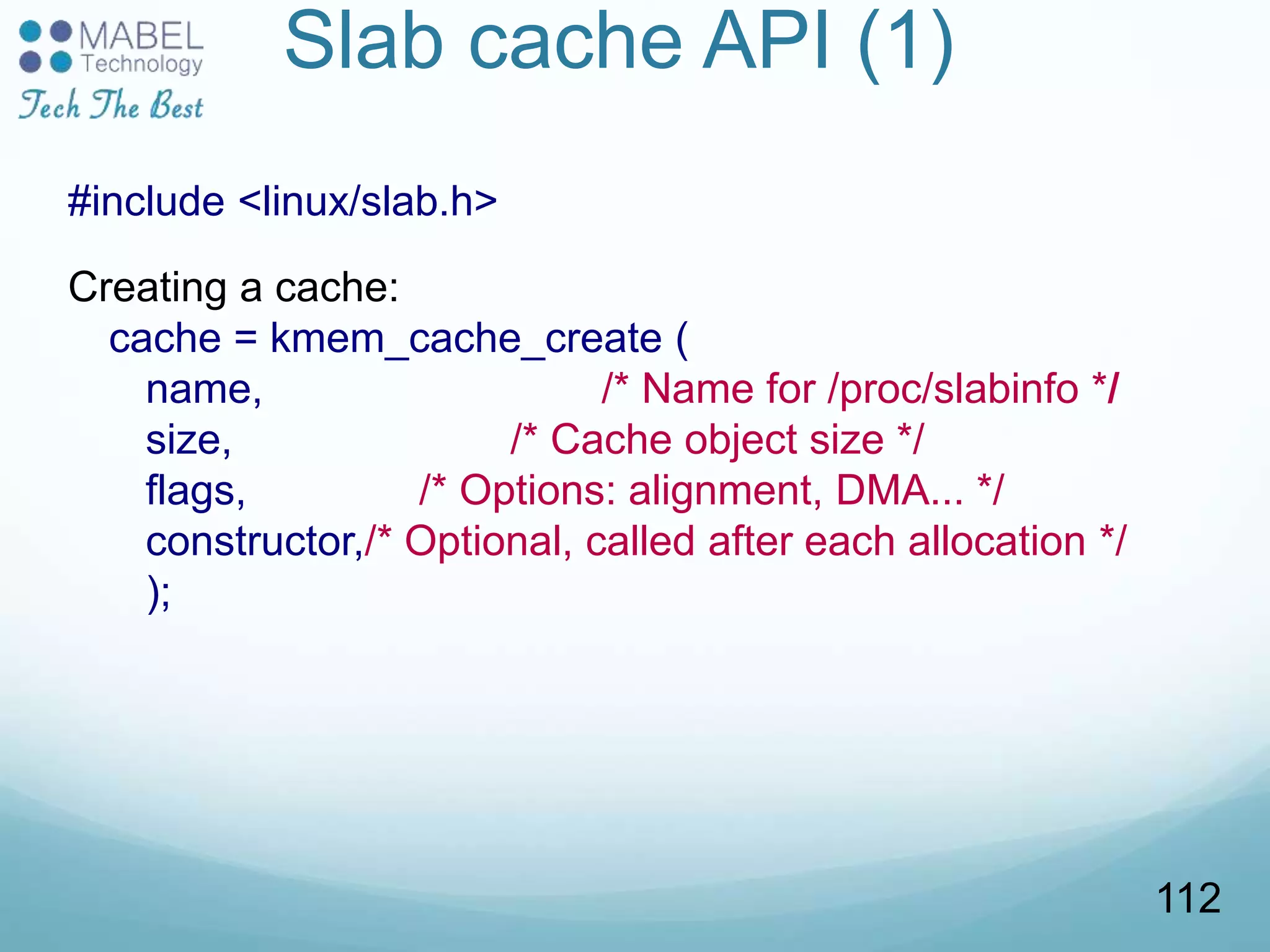 Slab cache API (1)
#include <linux/slab.h>
Creating a cache:
cache = kmem_cache_create (
name, /* Name for /proc/slabinfo */
size, /* Cache object size */
flags, /* Options: alignment, DMA... */
constructor,/* Optional, called after each allocation */
);
112
 