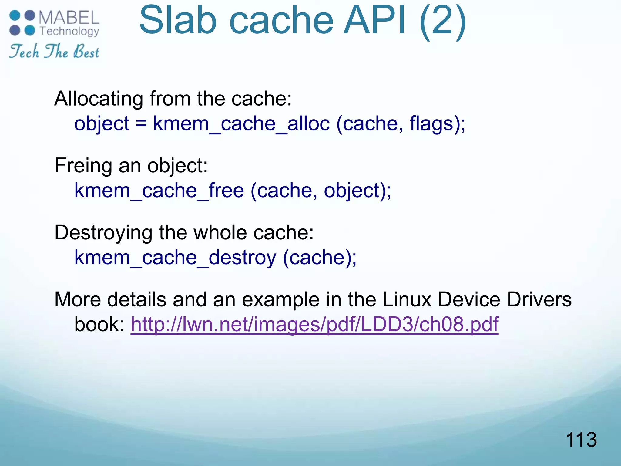 Slab cache API (2)
Allocating from the cache:
object = kmem_cache_alloc (cache, flags);
Freing an object:
kmem_cache_free (cache, object);
Destroying the whole cache:
kmem_cache_destroy (cache);
More details and an example in the Linux Device Drivers
book: http://lwn.net/images/pdf/LDD3/ch08.pdf
113
 
