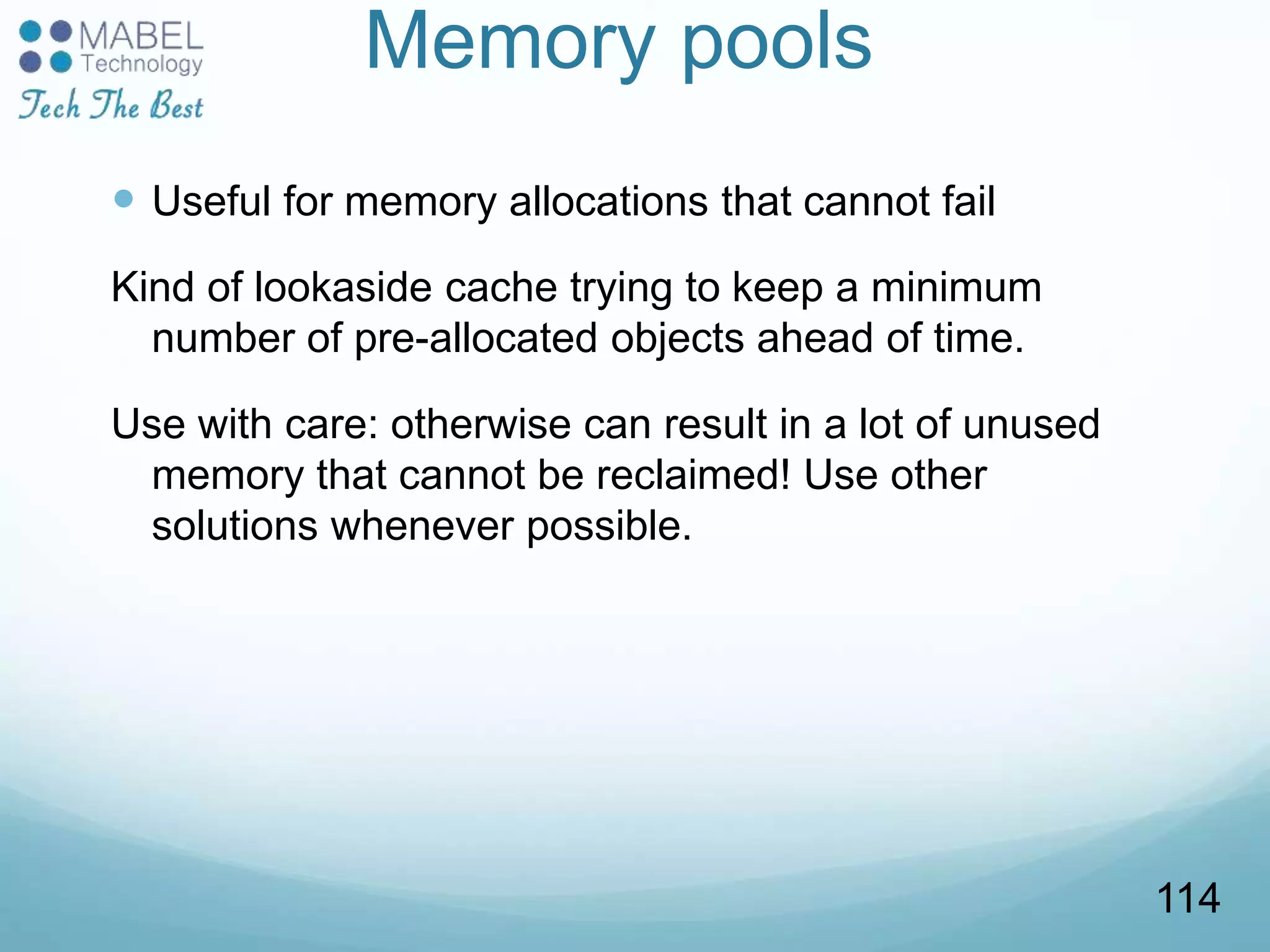 Memory pools
 Useful for memory allocations that cannot fail
Kind of lookaside cache trying to keep a minimum
number of pre-allocated objects ahead of time.
Use with care: otherwise can result in a lot of unused
memory that cannot be reclaimed! Use other
solutions whenever possible.
114
 