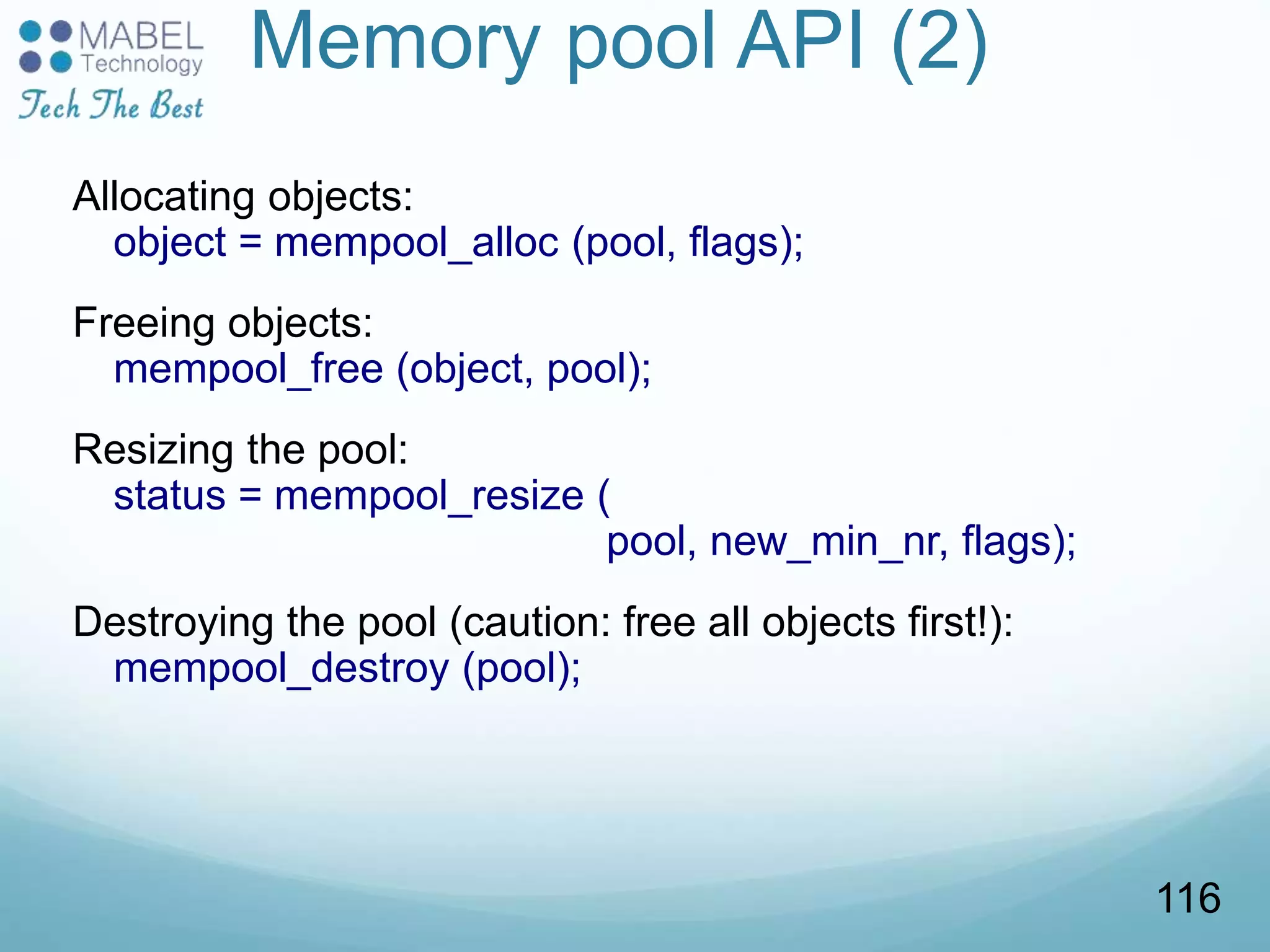 Memory pool API (2)
Allocating objects:
object = mempool_alloc (pool, flags);
Freeing objects:
mempool_free (object, pool);
Resizing the pool:
status = mempool_resize (
pool, new_min_nr, flags);
Destroying the pool (caution: free all objects first!):
mempool_destroy (pool);
116
 