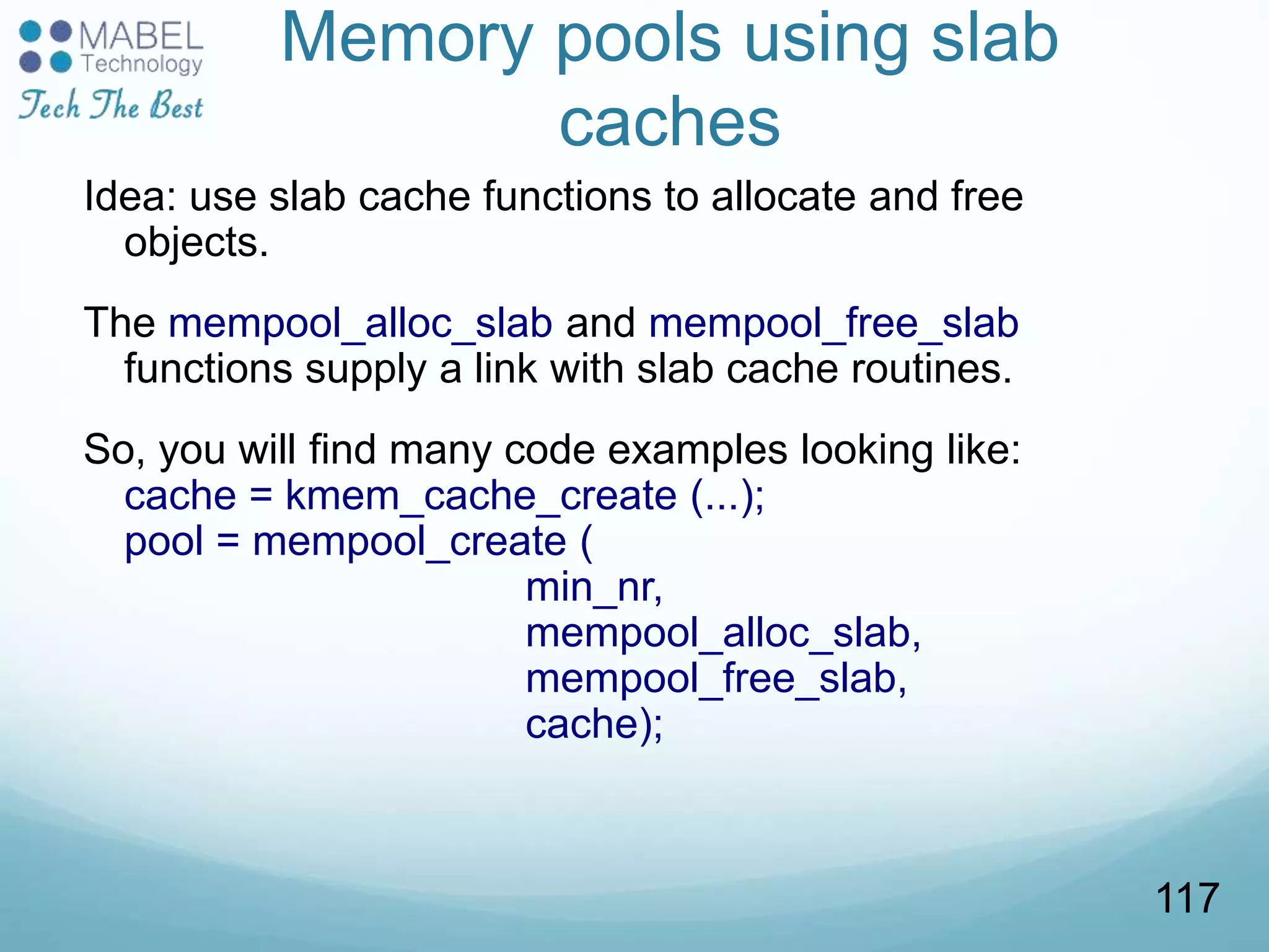Memory pools using slab
caches
Idea: use slab cache functions to allocate and free
objects.
The mempool_alloc_slab and mempool_free_slab
functions supply a link with slab cache routines.
So, you will find many code examples looking like:
cache = kmem_cache_create (...);
pool = mempool_create (
min_nr,
mempool_alloc_slab,
mempool_free_slab,
cache);
117
 