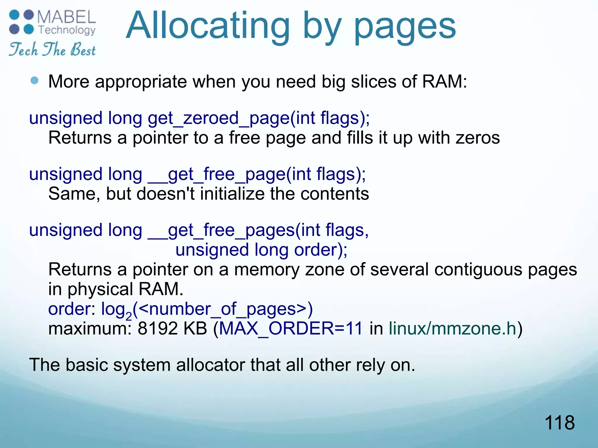 Allocating by pages
 More appropriate when you need big slices of RAM:
unsigned long get_zeroed_page(int flags);
Returns a pointer to a free page and fills it up with zeros
unsigned long __get_free_page(int flags);
Same, but doesn't initialize the contents
unsigned long __get_free_pages(int flags,
unsigned long order);
Returns a pointer on a memory zone of several contiguous pages
in physical RAM.
order: log2(<number_of_pages>)
maximum: 8192 KB (MAX_ORDER=11 in linux/mmzone.h)
The basic system allocator that all other rely on.
118
 