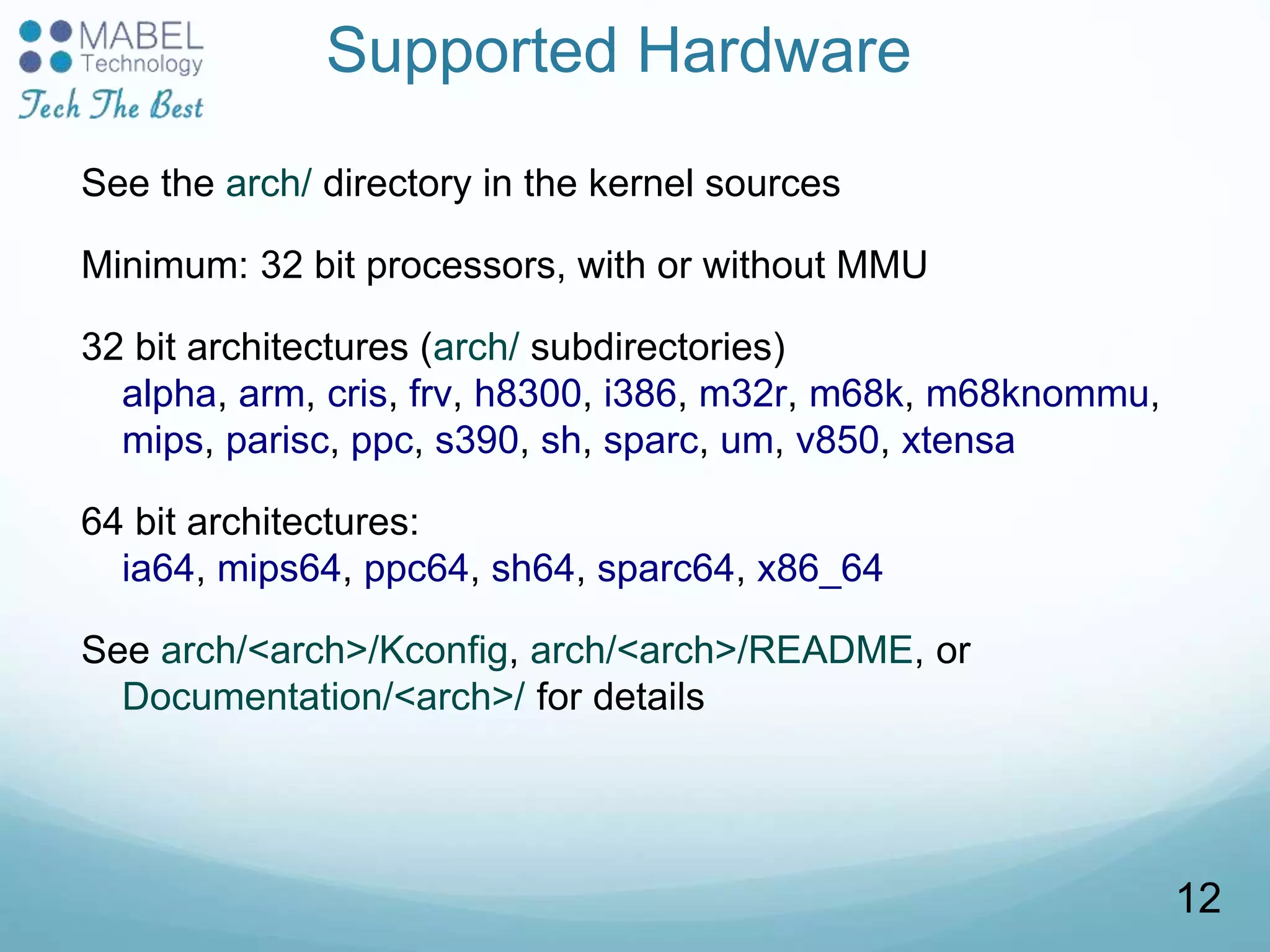 Supported Hardware
See the arch/ directory in the kernel sources
Minimum: 32 bit processors, with or without MMU
32 bit architectures (arch/ subdirectories)
alpha, arm, cris, frv, h8300, i386, m32r, m68k, m68knommu,
mips, parisc, ppc, s390, sh, sparc, um, v850, xtensa
64 bit architectures:
ia64, mips64, ppc64, sh64, sparc64, x86_64
See arch/<arch>/Kconfig, arch/<arch>/README, or
Documentation/<arch>/ for details
12
 