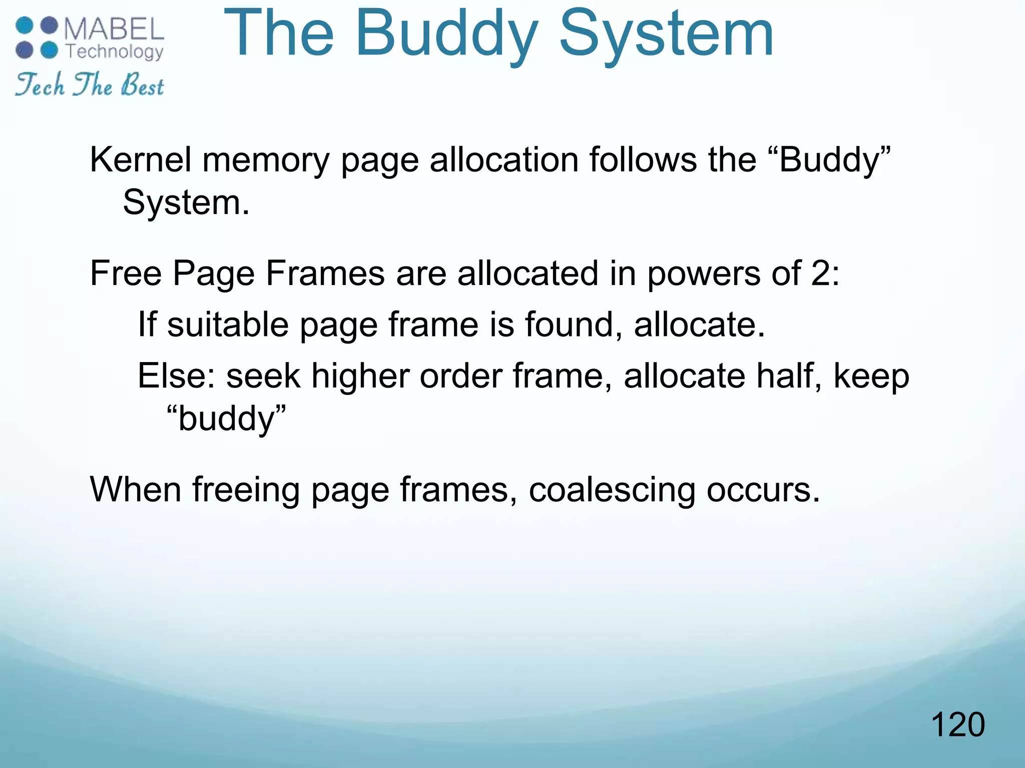 The Buddy System
Kernel memory page allocation follows the “Buddy”
System.
Free Page Frames are allocated in powers of 2:
If suitable page frame is found, allocate.
Else: seek higher order frame, allocate half, keep
“buddy”
When freeing page frames, coalescing occurs.
120
 