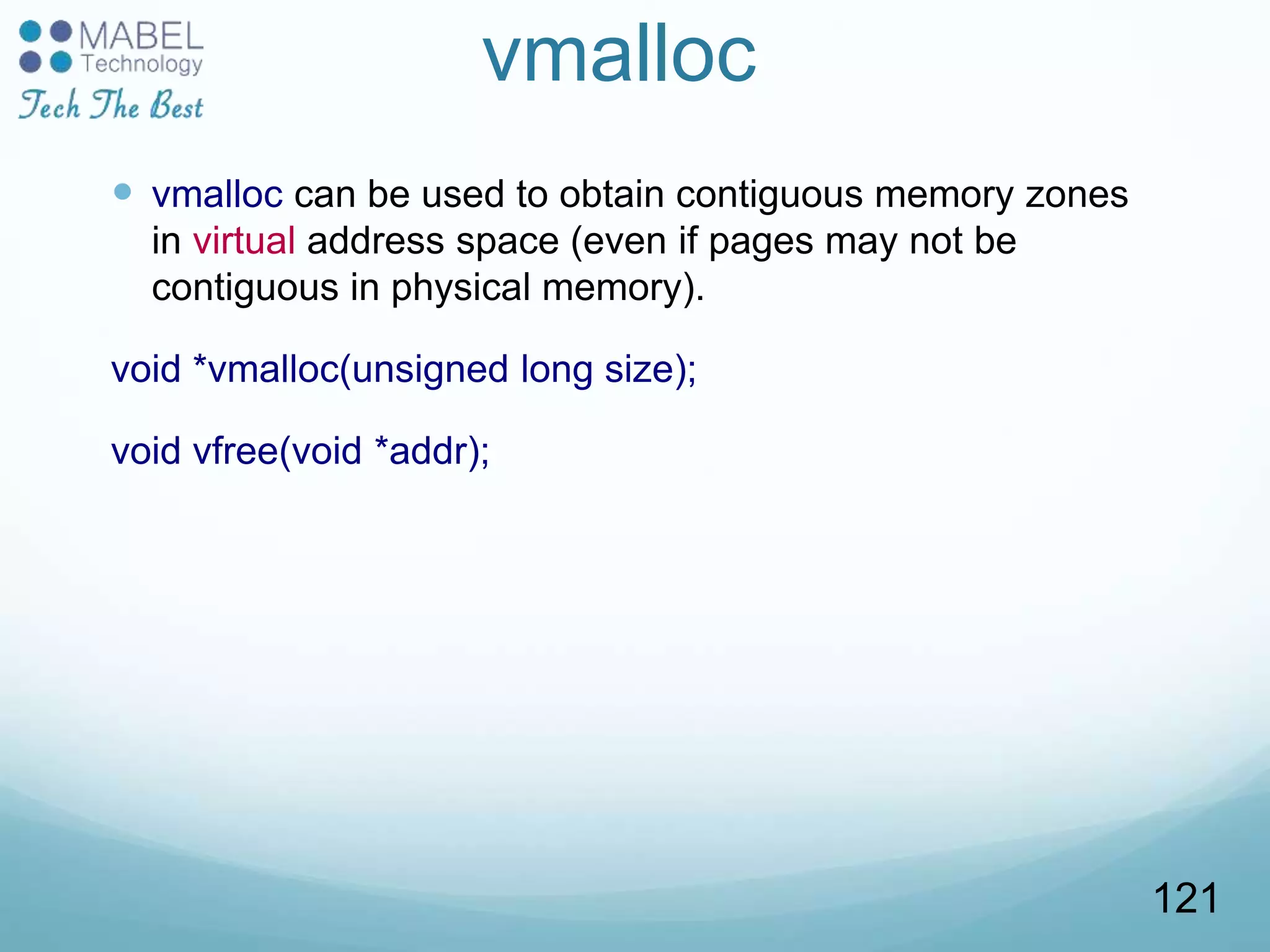 vmalloc
 vmalloc can be used to obtain contiguous memory zones
in virtual address space (even if pages may not be
contiguous in physical memory).
void *vmalloc(unsigned long size);
void vfree(void *addr);
121
 