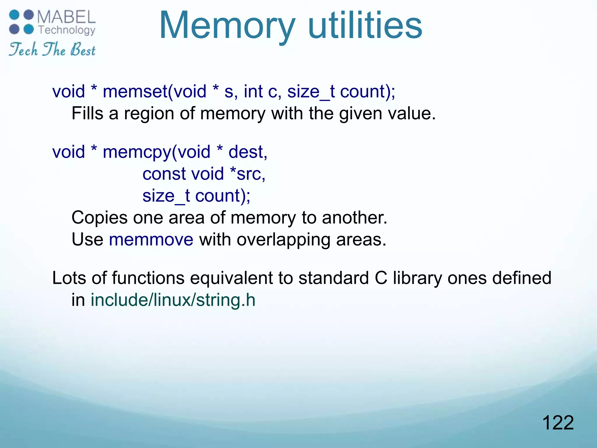 Memory utilities
void * memset(void * s, int c, size_t count);
Fills a region of memory with the given value.
void * memcpy(void * dest,
const void *src,
size_t count);
Copies one area of memory to another.
Use memmove with overlapping areas.
Lots of functions equivalent to standard C library ones defined
in include/linux/string.h
122
 
