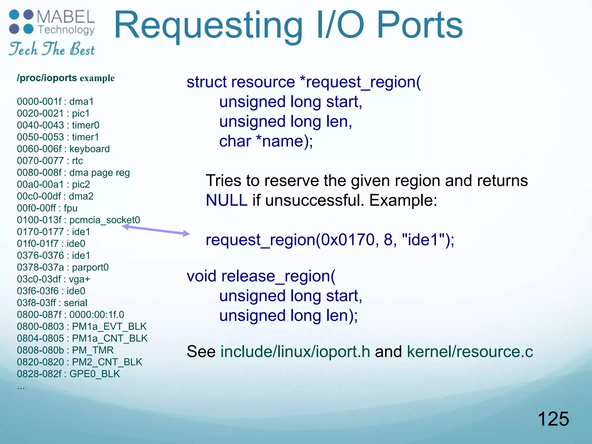 Requesting I/O Ports
struct resource *request_region(
unsigned long start,
unsigned long len,
char *name);
Tries to reserve the given region and returns
NULL if unsuccessful. Example:
request_region(0x0170, 8, "ide1");
void release_region(
unsigned long start,
unsigned long len);
See include/linux/ioport.h and kernel/resource.c
/proc/ioports example
0000-001f : dma1
0020-0021 : pic1
0040-0043 : timer0
0050-0053 : timer1
0060-006f : keyboard
0070-0077 : rtc
0080-008f : dma page reg
00a0-00a1 : pic2
00c0-00df : dma2
00f0-00ff : fpu
0100-013f : pcmcia_socket0
0170-0177 : ide1
01f0-01f7 : ide0
0376-0376 : ide1
0378-037a : parport0
03c0-03df : vga+
03f6-03f6 : ide0
03f8-03ff : serial
0800-087f : 0000:00:1f.0
0800-0803 : PM1a_EVT_BLK
0804-0805 : PM1a_CNT_BLK
0808-080b : PM_TMR
0820-0820 : PM2_CNT_BLK
0828-082f : GPE0_BLK
...
125
 