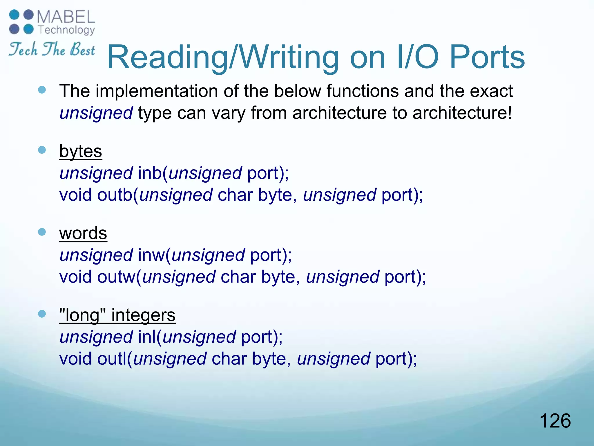 Reading/Writing on I/O Ports
 The implementation of the below functions and the exact
unsigned type can vary from architecture to architecture!
 bytes
unsigned inb(unsigned port);
void outb(unsigned char byte, unsigned port);
 words
unsigned inw(unsigned port);
void outw(unsigned char byte, unsigned port);
 "long" integers
unsigned inl(unsigned port);
void outl(unsigned char byte, unsigned port);
126
 