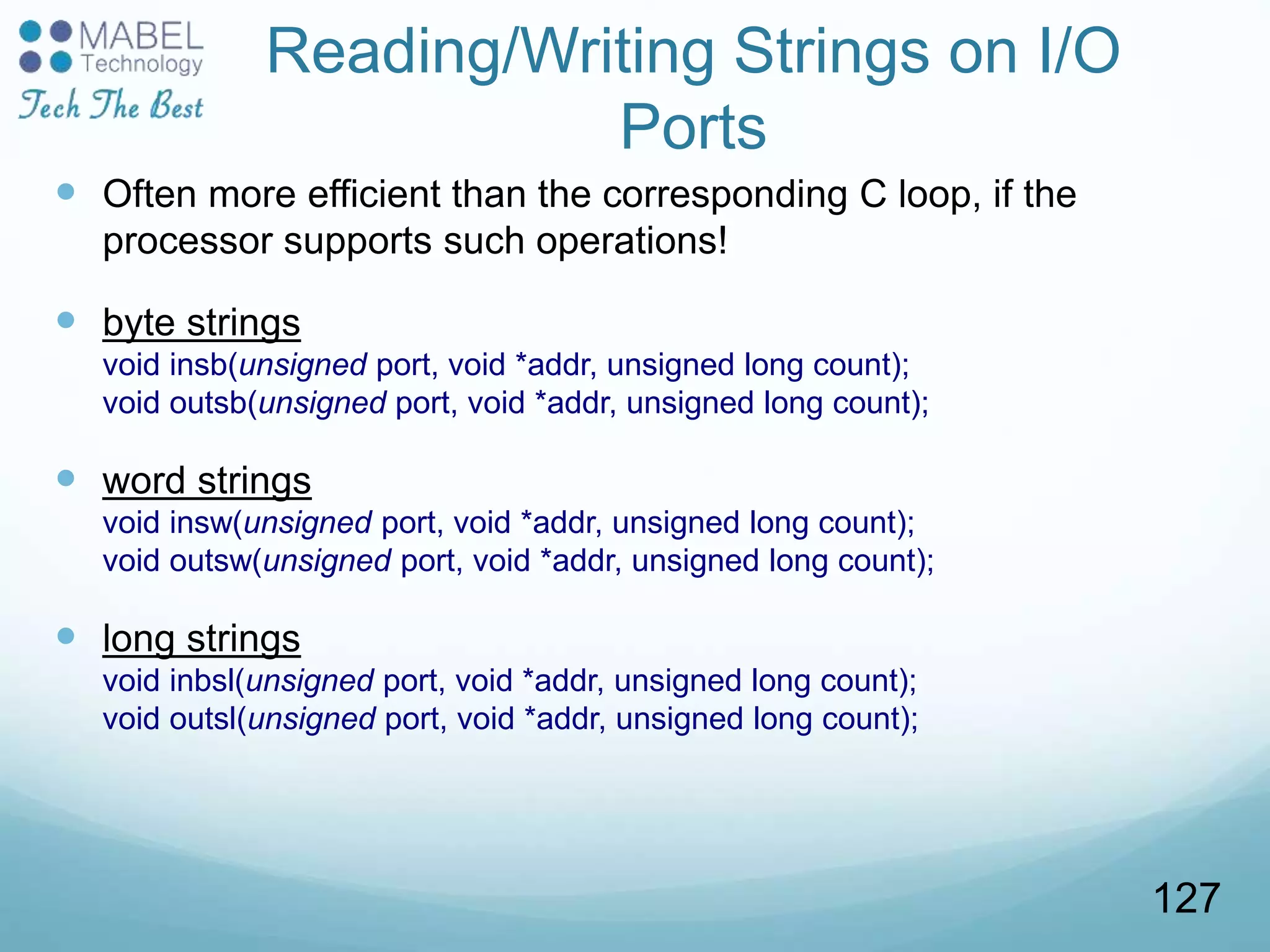 Reading/Writing Strings on I/O
Ports
 Often more efficient than the corresponding C loop, if the
processor supports such operations!
 byte strings
void insb(unsigned port, void *addr, unsigned long count);
void outsb(unsigned port, void *addr, unsigned long count);
 word strings
void insw(unsigned port, void *addr, unsigned long count);
void outsw(unsigned port, void *addr, unsigned long count);
 long strings
void inbsl(unsigned port, void *addr, unsigned long count);
void outsl(unsigned port, void *addr, unsigned long count);
127
 