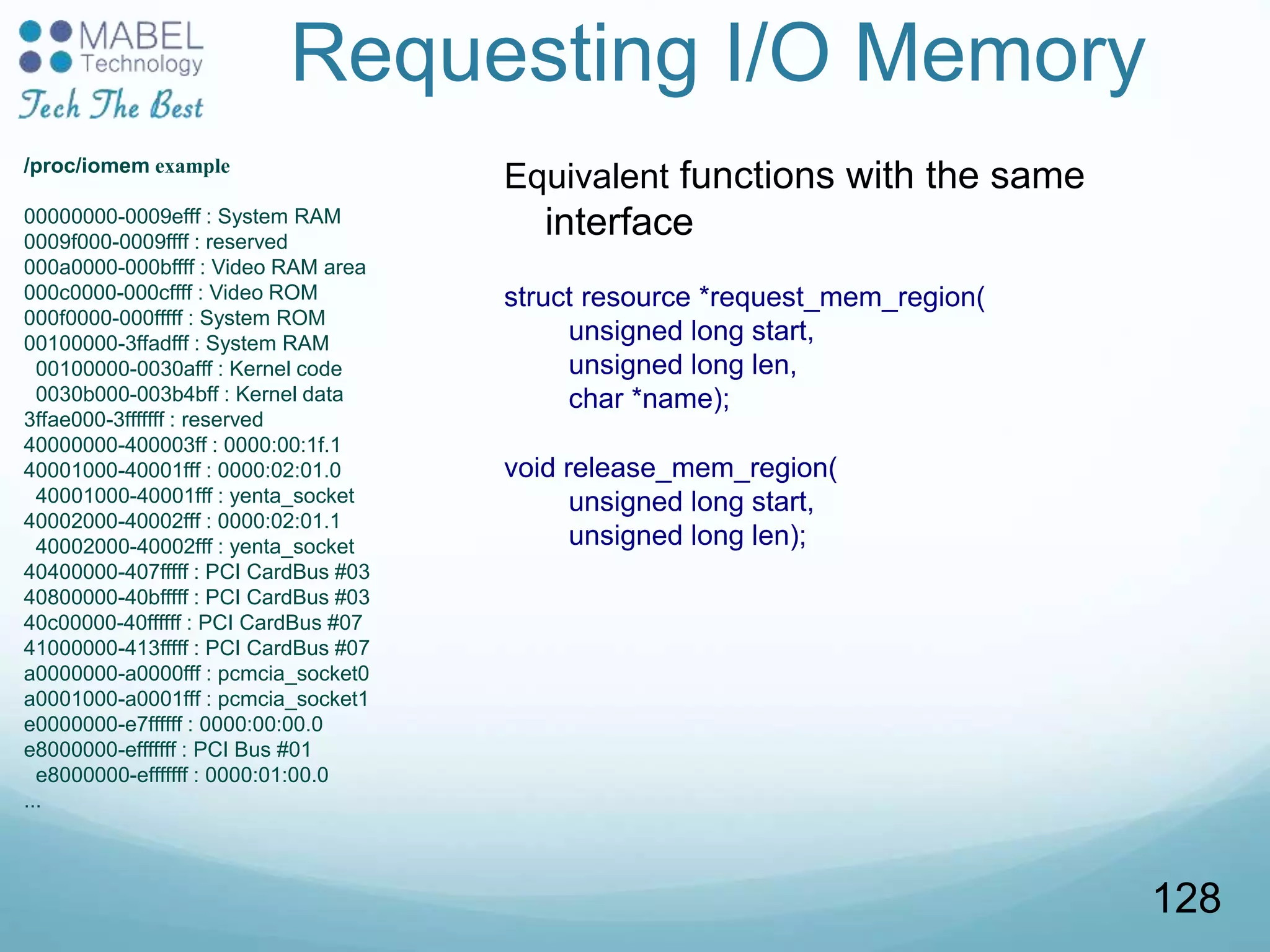 Requesting I/O Memory
Equivalent functions with the same
interface
struct resource *request_mem_region(
unsigned long start,
unsigned long len,
char *name);
void release_mem_region(
unsigned long start,
unsigned long len);
/proc/iomem example
00000000-0009efff : System RAM
0009f000-0009ffff : reserved
000a0000-000bffff : Video RAM area
000c0000-000cffff : Video ROM
000f0000-000fffff : System ROM
00100000-3ffadfff : System RAM
00100000-0030afff : Kernel code
0030b000-003b4bff : Kernel data
3ffae000-3fffffff : reserved
40000000-400003ff : 0000:00:1f.1
40001000-40001fff : 0000:02:01.0
40001000-40001fff : yenta_socket
40002000-40002fff : 0000:02:01.1
40002000-40002fff : yenta_socket
40400000-407fffff : PCI CardBus #03
40800000-40bfffff : PCI CardBus #03
40c00000-40ffffff : PCI CardBus #07
41000000-413fffff : PCI CardBus #07
a0000000-a0000fff : pcmcia_socket0
a0001000-a0001fff : pcmcia_socket1
e0000000-e7ffffff : 0000:00:00.0
e8000000-efffffff : PCI Bus #01
e8000000-efffffff : 0000:01:00.0
...
128
 