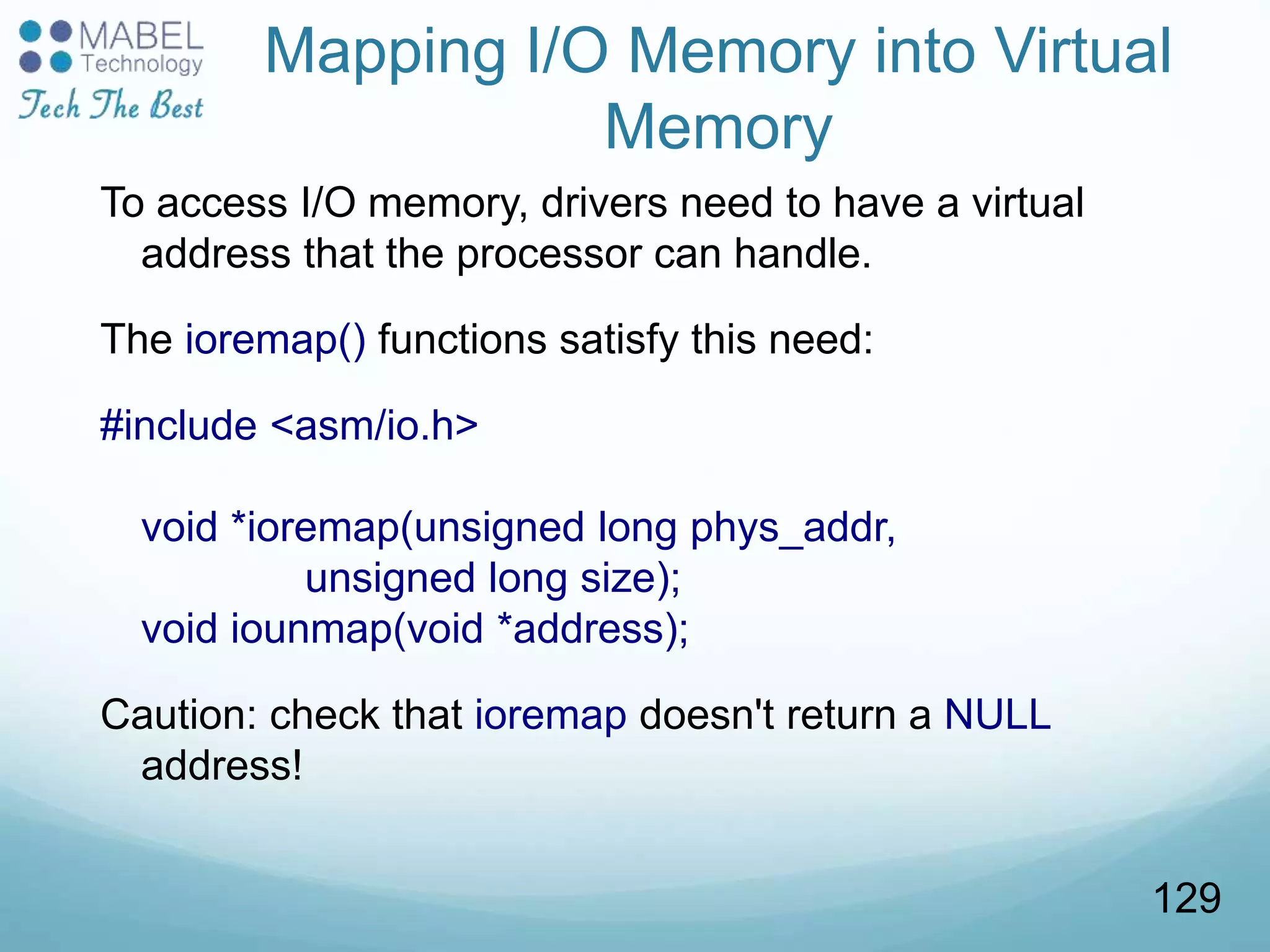 Mapping I/O Memory into Virtual
Memory
To access I/O memory, drivers need to have a virtual
address that the processor can handle.
The ioremap() functions satisfy this need:
#include <asm/io.h>
void *ioremap(unsigned long phys_addr,
unsigned long size);
void iounmap(void *address);
Caution: check that ioremap doesn't return a NULL
address!
129
 