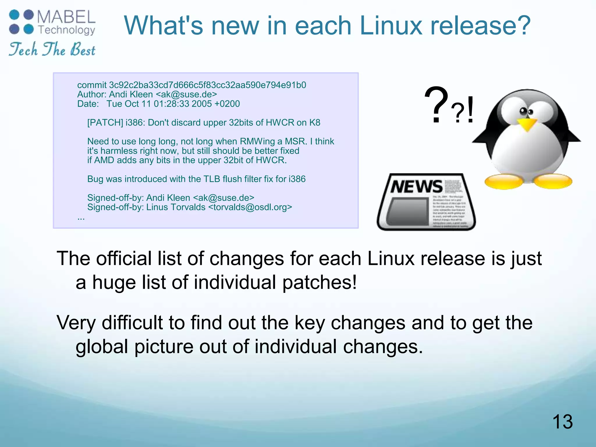 What's new in each Linux release?
The official list of changes for each Linux release is just
a huge list of individual patches!
Very difficult to find out the key changes and to get the
global picture out of individual changes.
commit 3c92c2ba33cd7d666c5f83cc32aa590e794e91b0
Author: Andi Kleen <ak@suse.de>
Date: Tue Oct 11 01:28:33 2005 +0200
[PATCH] i386: Don't discard upper 32bits of HWCR on K8
Need to use long long, not long when RMWing a MSR. I think
it's harmless right now, but still should be better fixed
if AMD adds any bits in the upper 32bit of HWCR.
Bug was introduced with the TLB flush filter fix for i386
Signed-off-by: Andi Kleen <ak@suse.de>
Signed-off-by: Linus Torvalds <torvalds@osdl.org>
...
??!
13
 