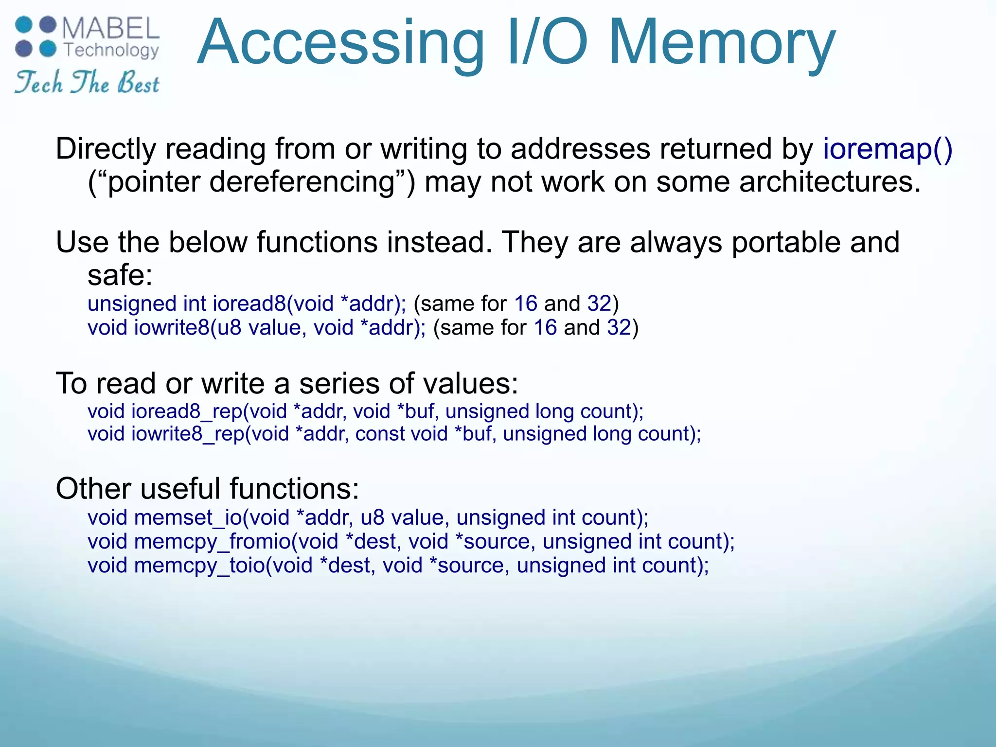 Accessing I/O Memory
Directly reading from or writing to addresses returned by ioremap()
(“pointer dereferencing”) may not work on some architectures.
Use the below functions instead. They are always portable and
safe:
unsigned int ioread8(void *addr); (same for 16 and 32)
void iowrite8(u8 value, void *addr); (same for 16 and 32)
To read or write a series of values:
void ioread8_rep(void *addr, void *buf, unsigned long count);
void iowrite8_rep(void *addr, const void *buf, unsigned long count);
Other useful functions:
void memset_io(void *addr, u8 value, unsigned int count);
void memcpy_fromio(void *dest, void *source, unsigned int count);
void memcpy_toio(void *dest, void *source, unsigned int count);
 