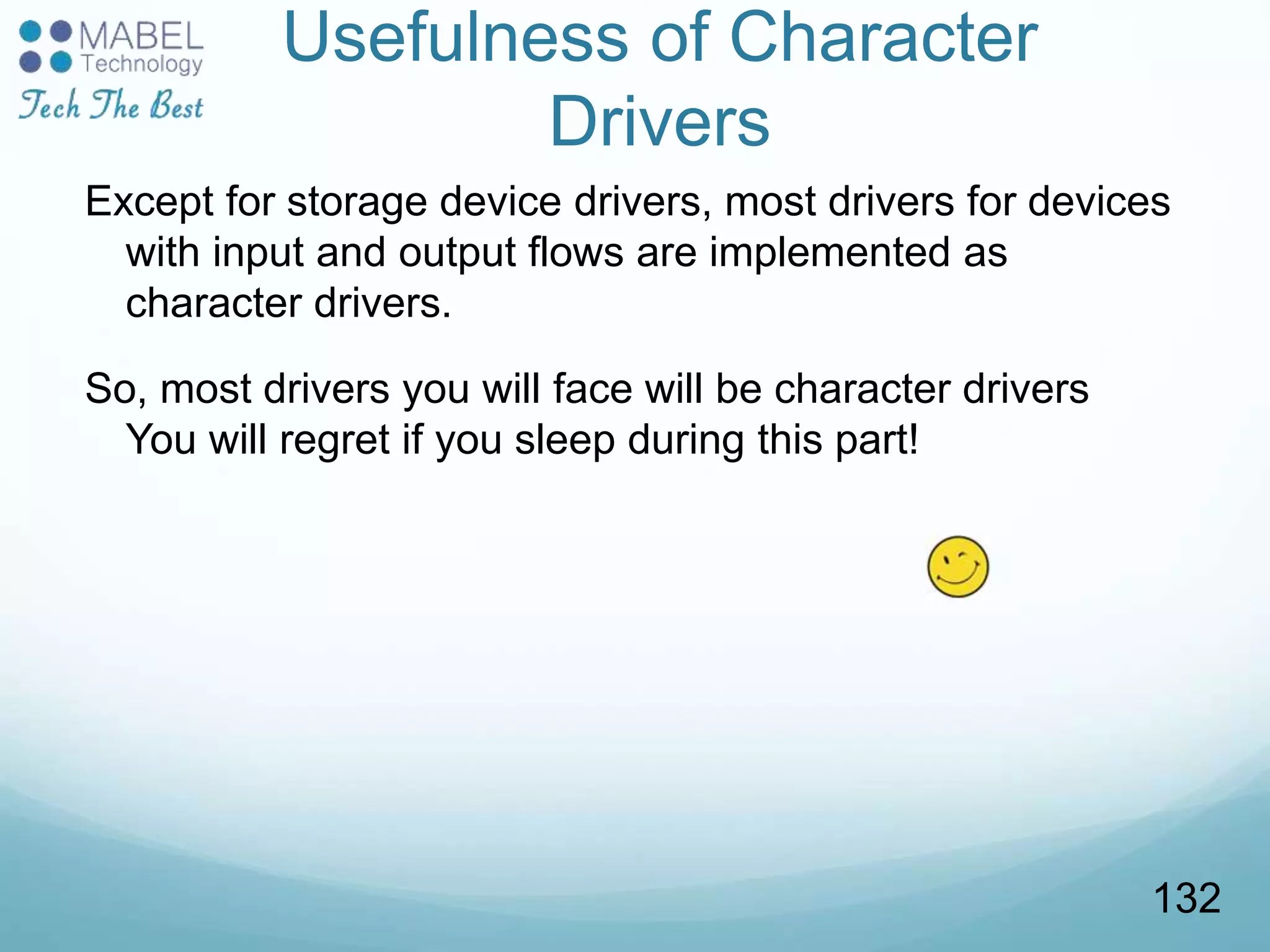 Usefulness of Character
Drivers
Except for storage device drivers, most drivers for devices
with input and output flows are implemented as
character drivers.
So, most drivers you will face will be character drivers
You will regret if you sleep during this part!
132
 