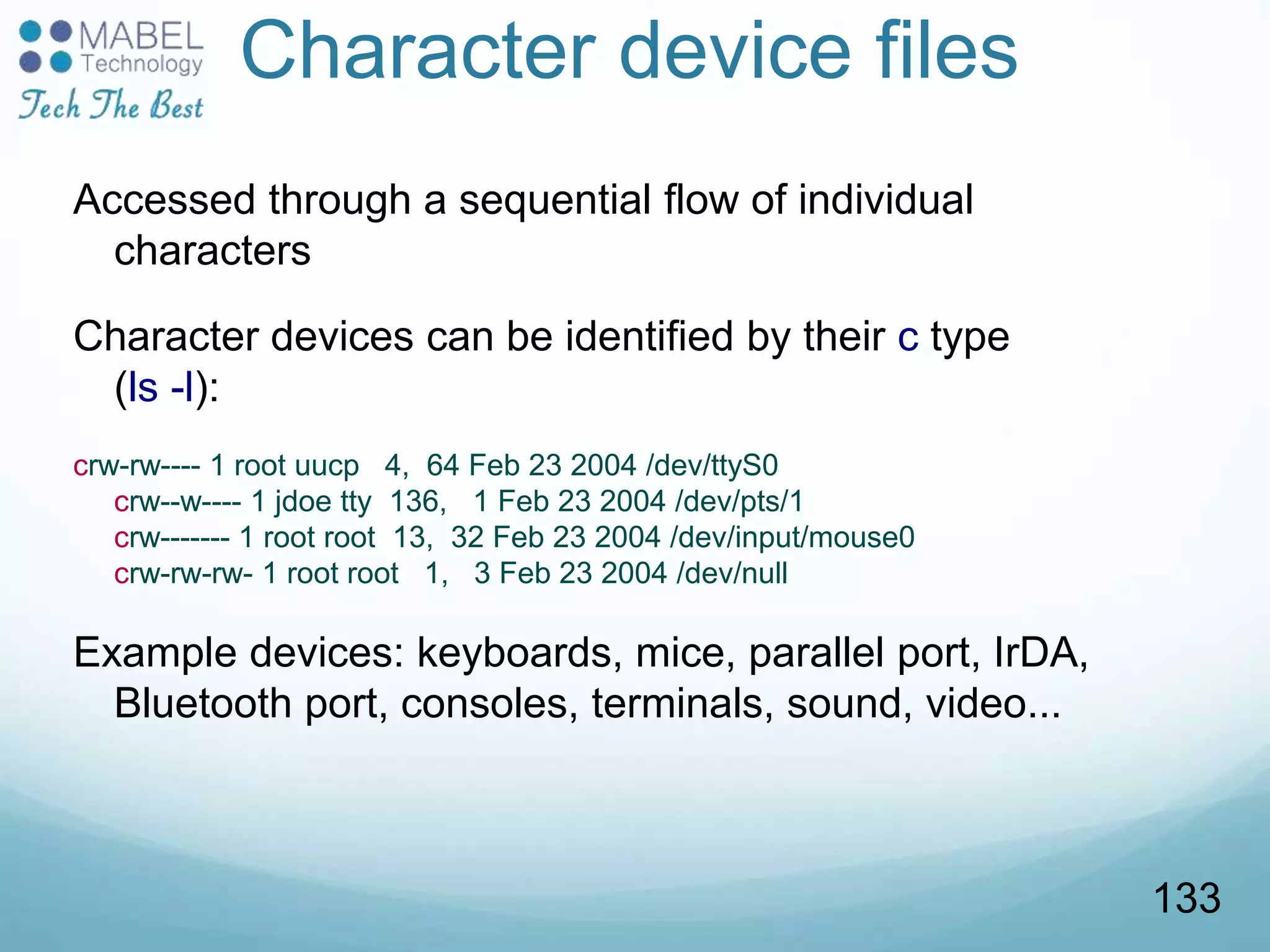 Character device files
Accessed through a sequential flow of individual
characters
Character devices can be identified by their c type
(ls -l):
crw-rw---- 1 root uucp 4, 64 Feb 23 2004 /dev/ttyS0
crw--w---- 1 jdoe tty 136, 1 Feb 23 2004 /dev/pts/1
crw------- 1 root root 13, 32 Feb 23 2004 /dev/input/mouse0
crw-rw-rw- 1 root root 1, 3 Feb 23 2004 /dev/null
Example devices: keyboards, mice, parallel port, IrDA,
Bluetooth port, consoles, terminals, sound, video...
133
 