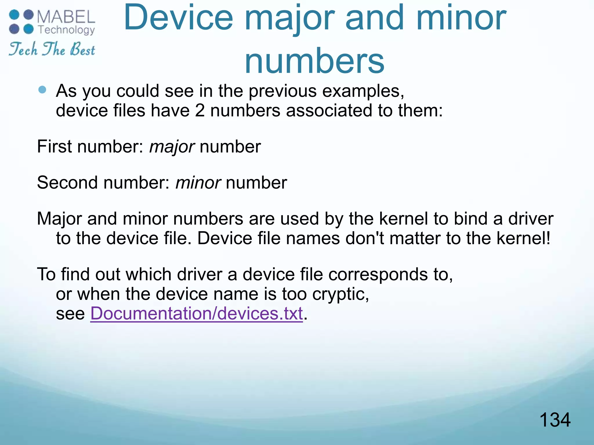 Device major and minor
numbers
 As you could see in the previous examples,
device files have 2 numbers associated to them:
First number: major number
Second number: minor number
Major and minor numbers are used by the kernel to bind a driver
to the device file. Device file names don't matter to the kernel!
To find out which driver a device file corresponds to,
or when the device name is too cryptic,
see Documentation/devices.txt.
134
 